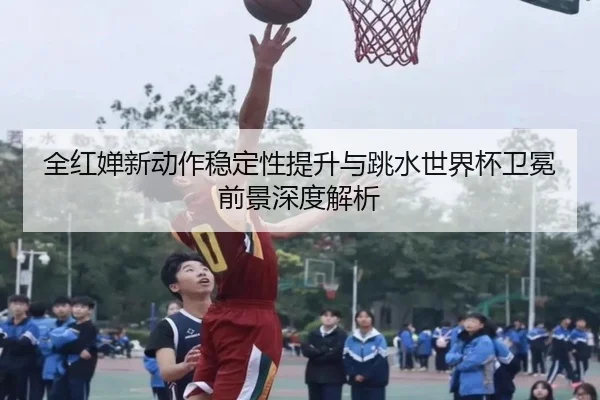 全红婵新动作稳定性提升与跳水世界杯卫冕前景深度解析