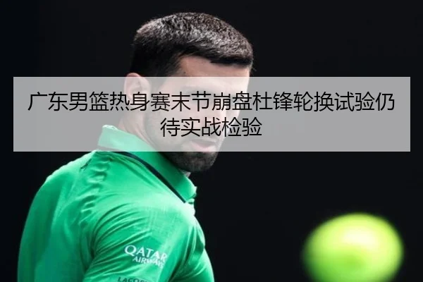 广东男篮热身赛末节崩盘杜锋轮换试验仍待实战检验